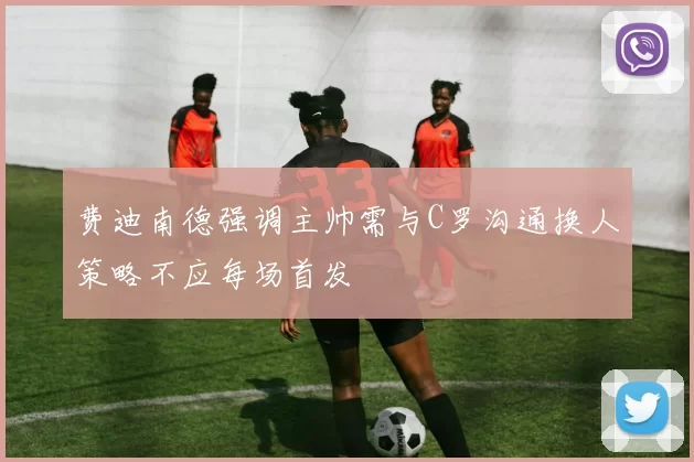 费迪南德强调主帅需与C罗沟通换人策略不应每场首发