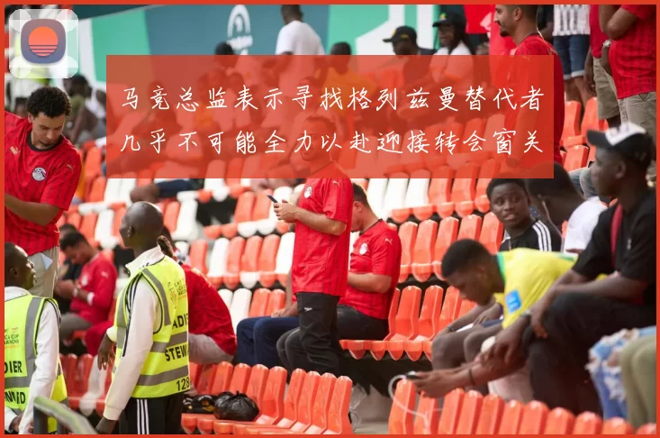 马竞总监表示寻找格列兹曼替代者几乎不可能全力以赴迎接转会窗关闭