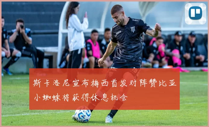 斯卡洛尼宣布梅西首发对阵赞比亚小蜘蛛将获得休息机会