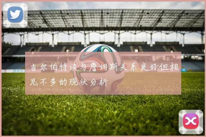 吉尔伯特谈与詹姆斯关系良好但相见不多的现状分析