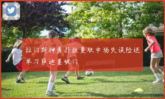 拉门斯神勇扑救曼联中场失误险送单刀萨迪基破门