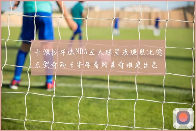 卡佩拉评选NBA五大球星表现恩比德东契奇西卡字母哥约基奇谁更出色