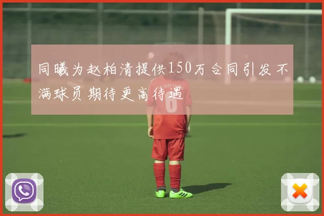 同曦为赵柏清提供150万合同引发不满球员期待更高待遇