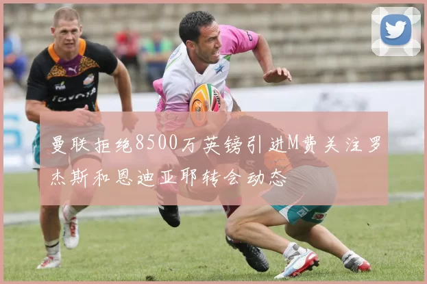 曼联拒绝8500万英镑引进M费关注罗杰斯和恩迪亚耶转会动态