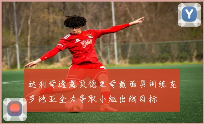 达利奇透露莫德里奇戴面具训练克罗地亚全力争取小组出线目标