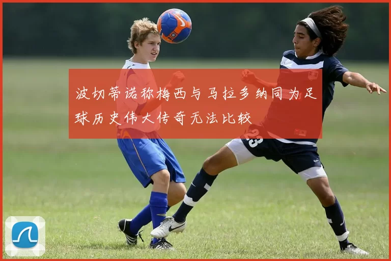 波切蒂诺称梅西与马拉多纳同为足球历史伟大传奇无法比较