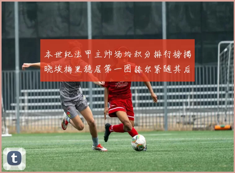 本世纪法甲主帅场均积分排行榜揭晓埃梅里稳居第一图赫尔紧随其后