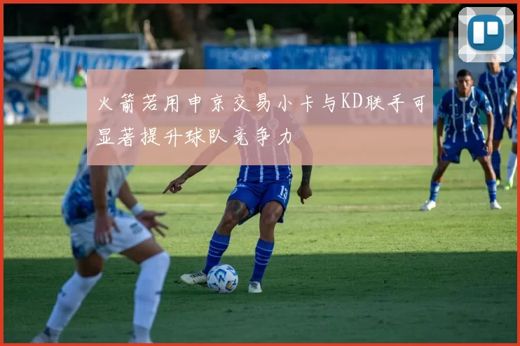 火箭若用申京交易小卡与KD联手可显著提升球队竞争力
