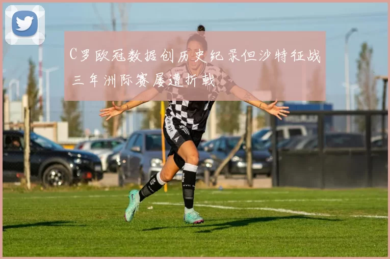 C罗欧冠数据创历史纪录但沙特征战三年洲际赛屡遭折戟