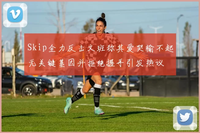 Skip全力反击文班称其爱哭输不起无关键基因并拒绝握手引发热议