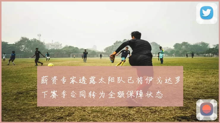 薪资专家透露太阳队已将伊戈达罗下赛季合同转为全额保障状态