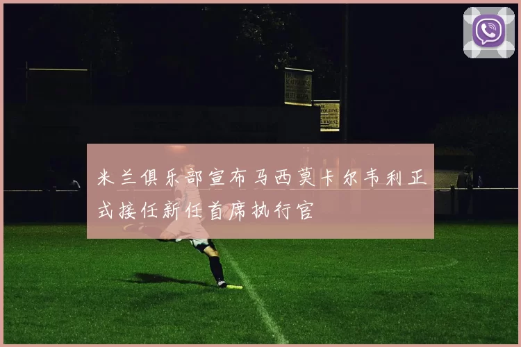 米兰俱乐部宣布马西莫卡尔韦利正式接任新任首席执行官