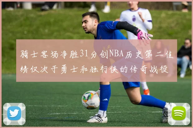 骑士客场净胜31分创NBA历史第二佳绩仅次于勇士和独行侠的传奇战役
