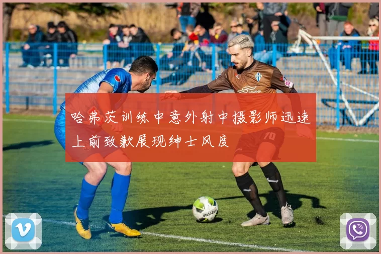 哈弗茨训练中意外射中摄影师迅速上前致歉展现绅士风度