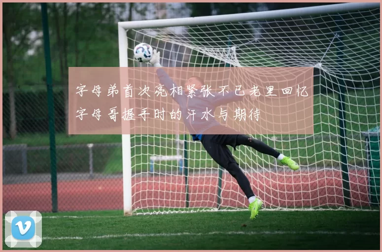 字母弟首次亮相紧张不已老里回忆字母哥握手时的汗水与期待
