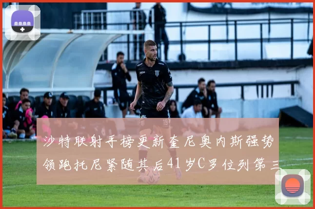 沙特联射手榜更新奎尼奥内斯强势领跑托尼紧随其后41岁C罗位列第三