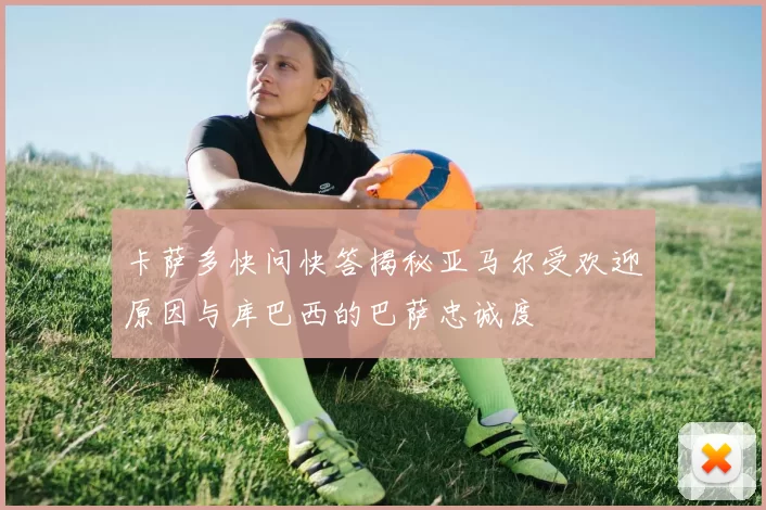 卡萨多快问快答揭秘亚马尔受欢迎原因与库巴西的巴萨忠诚度