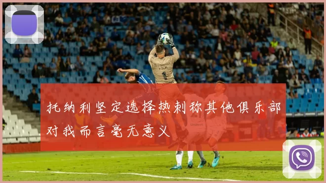 托纳利坚定选择热刺称其他俱乐部对我而言毫无意义