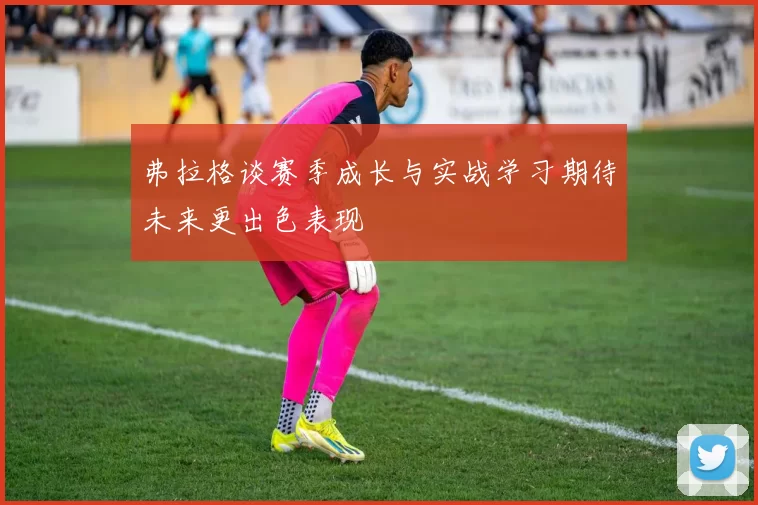 弗拉格谈赛季成长与实战学习期待未来更出色表现
