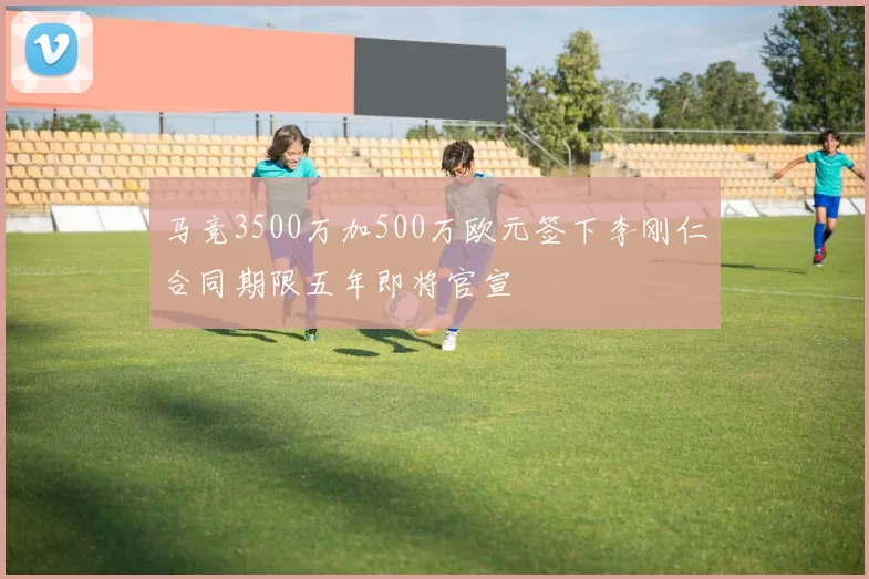 马竞3500万加500万欧元签下李刚仁合同期限五年即将官宣