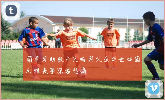 葡萄牙助教卡瓦略因父亲离世回国处理丧事深感悲痛