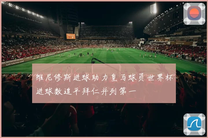 维尼修斯进球助力皇马球员世界杯进球数追平拜仁并列第一