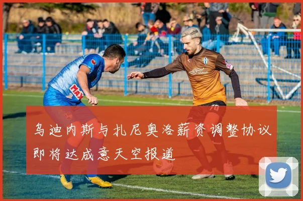 乌迪内斯与扎尼奥洛薪资调整协议即将达成意天空报道